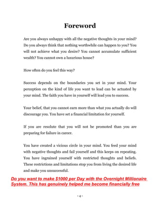 - 4 -
Foreword
Are you always unhappy with all the negative thoughts in your mind?
Do you always think that nothing worthwhile can happen to you? You
will not achieve what you desire? You cannot accumulate sufficient
wealth? You cannot own a luxurious house?
How often do you feel this way?
Success depends on the boundaries you set in your mind. Your
perception on the kind of life you want to lead can be actuated by
your mind. The faith you have in yourself will lead you to success.
Your belief, that you cannot earn more than what you actually do will
discourage you. You have set a financial limitation for yourself.
If you are resolute that you will not be promoted than you are
preparing for failure in career.
You have created a vicious circle in your mind. You feed your mind
with negative thoughts and fail yourself and this keeps on repeating.
You have ingrained yourself with restricted thoughts and beliefs.
These restrictions and limitations stop you from living the desired life
and make you unsuccessful.
Do you want to make $1000 per Day with the Overnight Millionaire
System. This has genuinely helped me become financially free
 