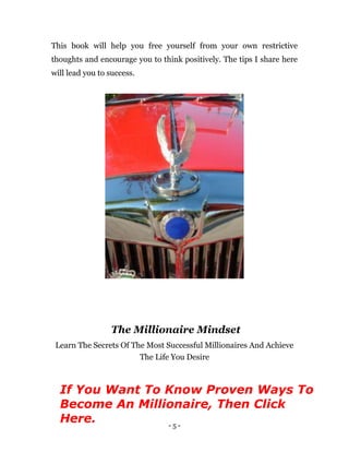 - 5 -
This book will help you free yourself from your own restrictive
thoughts and encourage you to think positively. The tips I share here
will lead you to success.
The Millionaire Mindset
Learn The Secrets Of The Most Successful Millionaires And Achieve
The Life You Desire
If You Want To Know Proven Ways To
Become An Millionaire, Then Click
Here.
 