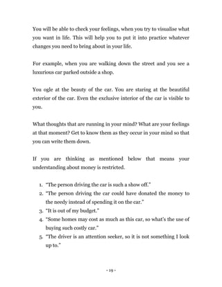 - 19 -
You will be able to check your feelings, when you try to visualise what
you want in life. This will help you to put it into practice whatever
changes you need to bring about in your life.
For example, when you are walking down the street and you see a
luxurious car parked outside a shop.
You ogle at the beauty of the car. You are staring at the beautiful
exterior of the car. Even the exclusive interior of the car is visible to
you.
What thoughts that are running in your mind? What are your feelings
at that moment? Get to know them as they occur in your mind so that
you can write them down.
If you are thinking as mentioned below that means your
understanding about money is restricted.
1. “The person driving the car is such a show off.”
2. “The person driving the car could have donated the money to
the needy instead of spending it on the car.”
3. “It is out of my budget.”
4. “Some homes may cost as much as this car, so what’s the use of
buying such costly car.”
5. “The driver is an attention seeker, so it is not something I look
up to.”
 