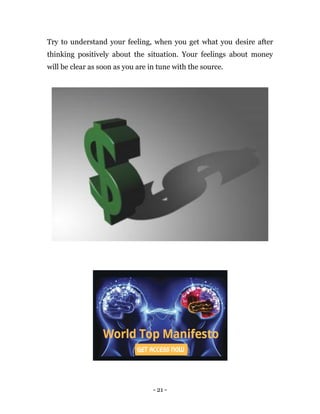 - 21 -
Try to understand your feeling, when you get what you desire after
thinking positively about the situation. Your feelings about money
will be clear as soon as you are in tune with the source.
 