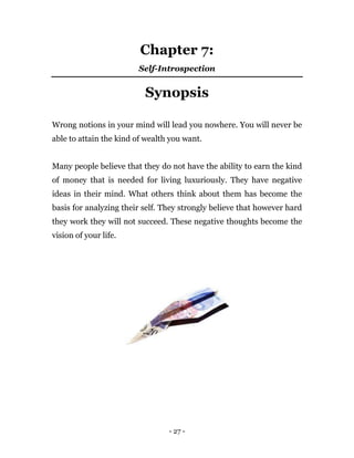 - 27 -
Chapter 7:
Self-Introspection
Synopsis
Wrong notions in your mind will lead you nowhere. You will never be
able to attain the kind of wealth you want.
Many people believe that they do not have the ability to earn the kind
of money that is needed for living luxuriously. They have negative
ideas in their mind. What others think about them has become the
basis for analyzing their self. They strongly believe that however hard
they work they will not succeed. These negative thoughts become the
vision of your life.
 