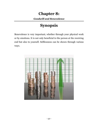 - 32 -
Chapter 8:
Goodwill and Benevolence
Synopsis
Benevolence is very important, whether through your physical work
or by emotions. It is not only beneficial to the person at the receiving
end but also to yourself. Selflessness can be shown through various
ways.
 
