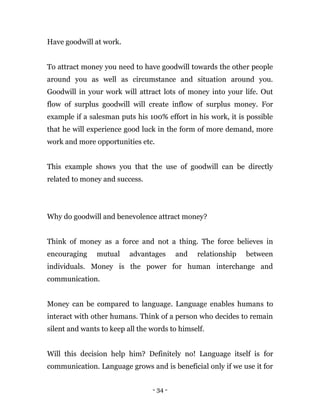 - 34 -
Have goodwill at work.
To attract money you need to have goodwill towards the other people
around you as well as circumstance and situation around you.
Goodwill in your work will attract lots of money into your life. Out
flow of surplus goodwill will create inflow of surplus money. For
example if a salesman puts his 100% effort in his work, it is possible
that he will experience good luck in the form of more demand, more
work and more opportunities etc.
This example shows you that the use of goodwill can be directly
related to money and success.
Why do goodwill and benevolence attract money?
Think of money as a force and not a thing. The force believes in
encouraging mutual advantages and relationship between
individuals. Money is the power for human interchange and
communication.
Money can be compared to language. Language enables humans to
interact with other humans. Think of a person who decides to remain
silent and wants to keep all the words to himself.
Will this decision help him? Definitely no! Language itself is for
communication. Language grows and is beneficial only if we use it for
 