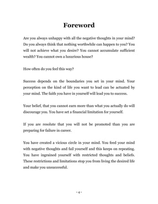 - 4 -
Foreword
Are you always unhappy with all the negative thoughts in your mind?
Do you always think that nothing worthwhile can happen to you? You
will not achieve what you desire? You cannot accumulate sufficient
wealth? You cannot own a luxurious house?
How often do you feel this way?
Success depends on the boundaries you set in your mind. Your
perception on the kind of life you want to lead can be actuated by
your mind. The faith you have in yourself will lead you to success.
Your belief, that you cannot earn more than what you actually do will
discourage you. You have set a financial limitation for yourself.
If you are resolute that you will not be promoted than you are
preparing for failure in career.
You have created a vicious circle in your mind. You feed your mind
with negative thoughts and fail yourself and this keeps on repeating.
You have ingrained yourself with restricted thoughts and beliefs.
These restrictions and limitations stop you from living the desired life
and make you unsuccessful.
 