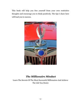 - 5 -
This book will help you free yourself from your own restrictive
thoughts and encourage you to think positively. The tips I share here
will lead you to success.
The Millionaire Mindset
Learn The Secrets Of The Most Successful Millionaires And Achieve
The Life You Desire
 