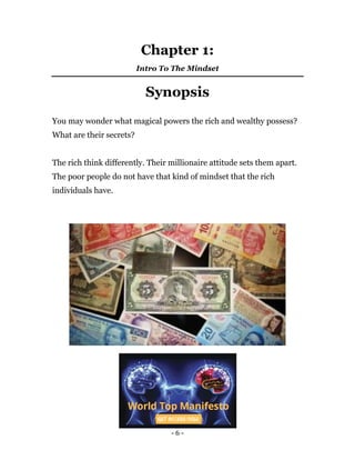 - 6 -
Chapter 1:
Intro To The Mindset
Synopsis
You may wonder what magical powers the rich and wealthy possess?
What are their secrets?
The rich think differently. Their millionaire attitude sets them apart.
The poor people do not have that kind of mindset that the rich
individuals have.
 