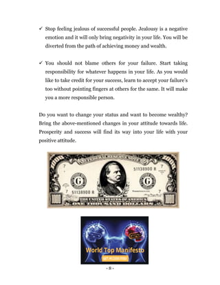 - 8 -
 Stop feeling jealous of successful people. Jealousy is a negative
emotion and it will only bring negativity in your life. You will be
diverted from the path of achieving money and wealth.
 You should not blame others for your failure. Start taking
responsibility for whatever happens in your life. As you would
like to take credit for your success, learn to accept your failure’s
too without pointing fingers at others for the same. It will make
you a more responsible person.
Do you want to change your status and want to become wealthy?
Bring the above-mentioned changes in your attitude towards life.
Prosperity and success will find its way into your life with your
positive attitude.
 