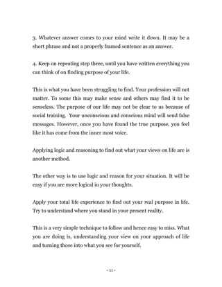 - 11 -
3. Whatever answer comes to your mind write it down. It may be a
short phrase and not a properly framed sentence as an answer.
4. Keep on repeating step three, until you have written everything you
can think of on finding purpose of your life.
This is what you have been struggling to find. Your profession will not
matter. To some this may make sense and others may find it to be
senseless. The purpose of our life may not be clear to us because of
social training. Your unconscious and conscious mind will send false
messages. However, once you have found the true purpose, you feel
like it has come from the inner most voice.
Applying logic and reasoning to find out what your views on life are is
another method.
The other way is to use logic and reason for your situation. It will be
easy if you are more logical in your thoughts.
Apply your total life experience to find out your real purpose in life.
Try to understand where you stand in your present reality.
This is a very simple technique to follow and hence easy to miss. What
you are doing is, understanding your view on your approach of life
and turning those into what you see for yourself.
 