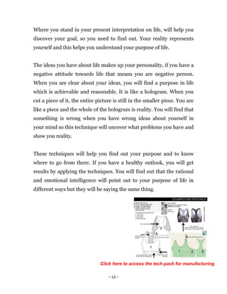 - 12 -
Where you stand in your present interpretation on life, will help you
discover your goal, so you need to find out. Your reality represents
yourself and this helps you understand your purpose of life.
The ideas you have about life makes up your personality, if you have a
negative attitude towards life that means you are negative person.
When you are clear about your ideas, you will find a purpose in life
which is achievable and reasonable. It is like a hologram. When you
cut a piece of it, the entire picture is still in the smaller piece. You are
like a piece and the whole of the hologram is reality. You will find that
something is wrong when you have wrong ideas about yourself in
your mind so this technique will uncover what problems you have and
show you reality.
These techniques will help you find out your purpose and to know
where to go from there. If you have a healthy outlook, you will get
results by applying the techniques. You will find out that the rational
and emotional intelligence will point out to your purpose of life in
different ways but they will be saying the same thing.
Click here to access the tech pack for manufacturing
 
