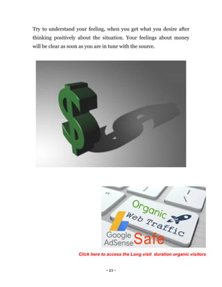 - 21 -
Try to understand your feeling, when you get what you desire after
thinking positively about the situation. Your feelings about money
will be clear as soon as you are in tune with the source.
Click here to access the Long visit duration organic visitors
 