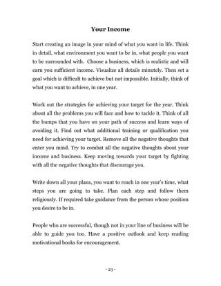 - 23 -
Your Income
Start creating an image in your mind of what you want in life. Think
in detail, what environment you want to be in, what people you want
to be surrounded with. Choose a business, which is realistic and will
earn you sufficient income. Visualize all details minutely. Then set a
goal which is difficult to achieve but not impossible. Initially, think of
what you want to achieve, in one year.
Work out the strategies for achieving your target for the year. Think
about all the problems you will face and how to tackle it. Think of all
the bumps that you have on your path of success and learn ways of
avoiding it. Find out what additional training or qualification you
need for achieving your target. Remove all the negative thoughts that
enter you mind. Try to combat all the negative thoughts about your
income and business. Keep moving towards your target by fighting
with all the negative thoughts that discourage you.
Write down all your plans, you want to reach in one year’s time, what
steps you are going to take. Plan each step and follow them
religiously. If required take guidance from the person whose position
you desire to be in.
People who are successful, though not in your line of business will be
able to guide you too. Have a positive outlook and keep reading
motivational books for encouragement.
 