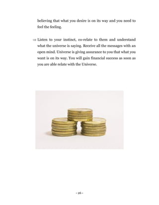 - 26 -
believing that what you desire is on its way and you need to
feel the feeling.
 Listen to your instinct, co-relate to them and understand
what the universe is saying. Receive all the messages with an
open mind. Universe is giving assurance to you that what you
want is on its way. You will gain financial success as soon as
you are able relate with the Universe.
 