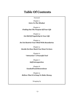 - 3 -
Table Of Contents
Foreword
Chapter 1:
Intro To The Mindset
Chapter 2:
Finding Out The Purpose Of Your Life
Chapter 3:
Get Rid Of Negativity In Your Life
Chapter 4:
Do Not Restrict Your Mind With Boundaries
Chapter 5:
Decide On How Much You Want To Earn
Chapter 6:
“Attraction” A Powerful Tool
Chapter 7:
Self-Introspection
Chapter 8:
Goodwill and Benevolence
Chapter 9:
Believe That It Is Easy To Make Money
Wrapping Up
 