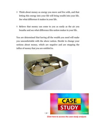 - 31 -
◊ Think about money as energy you move and live with, and that
letting this energy into your life will bring wealth into your life.
See what difference it makes in your life.
◊ Believe that money can come to you as easily as the air you
breathe and see what difference this notion makes in your life.
You are determined that having all the wealth you need will make
you uncomfortable with the above notion. Decide to change your
notions about money, which are negative and are stopping the
influx of money that you are entitled to.
Click here to access the case study analysis
 