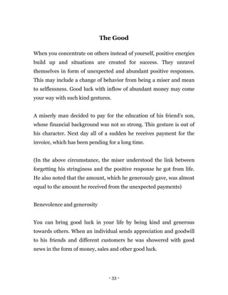 - 33 -
The Good
When you concentrate on others instead of yourself, positive energies
build up and situations are created for success. They unravel
themselves in form of unexpected and abundant positive responses.
This may include a change of behavior from being a miser and mean
to selflessness. Good luck with inflow of abundant money may come
your way with such kind gestures.
A miserly man decided to pay for the education of his friend’s son,
whose financial background was not so strong. This gesture is out of
his character. Next day all of a sudden he receives payment for the
invoice, which has been pending for a long time.
(In the above circumstance, the miser understood the link between
forgetting his stringiness and the positive response he got from life.
He also noted that the amount, which he generously gave, was almost
equal to the amount he received from the unexpected payments)
Benevolence and generosity
You can bring good luck in your life by being kind and generous
towards others. When an individual sends appreciation and goodwill
to his friends and different customers he was showered with good
news in the form of money, sales and other good luck.
 