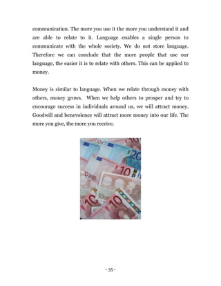 - 35 -
communication. The more you use it the more you understand it and
are able to relate to it. Language enables a single person to
communicate with the whole society. We do not store language.
Therefore we can conclude that the more people that use our
language, the easier it is to relate with others. This can be applied to
money.
Money is similar to language. When we relate through money with
others, money grows. When we help others to prosper and try to
encourage success in individuals around us, we will attract money.
Goodwill and benevolence will attract more money into our life. The
more you give, the more you receive.
 