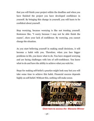 - 38 -
that you will finish your project within the deadline and when you
have finished the project you have developed confidence in
yourself. By bringing this change in yourself, you will learn to be
confident about yourself.
Stop worrying, because worrying is like not trusting yourself.
Sentences like, “I worry because I may not be able finish the
exams”, show your lack of confidence. By worrying, you cannot
change the situation.
As you start believing yourself in making small decisions, it will
become a habit with you. Therefore, when you face bigger
problems in life, you know what to do. You have stopped worrying
and are facing challenges with lots of self-confidence. You know
what to do and have the ability to achieve what you wish for.
Steps for making self-belief a practice might look easy but you will
take some time to achieve this habit. Financial success depends
highly on self-belief. Without this, nothing will make sense.
Click here to access the Warzone Winner
 