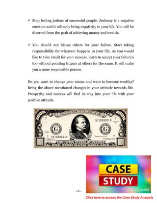- 8 -
 Stop feeling jealous of successful people. Jealousy is a negative
emotion and it will only bring negativity in your life. You will be
diverted from the path of achieving money and wealth.
 You should not blame others for your failure. Start taking
responsibility for whatever happens in your life. As you would
like to take credit for your success, learn to accept your failure’s
too without pointing fingers at others for the same. It will make
you a more responsible person.
Do you want to change your status and want to become wealthy?
Bring the above-mentioned changes in your attitude towards life.
Prosperity and success will find its way into your life with your
positive attitude.
Click here to access the Case Study Analysis
 
