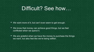 Difficult? See how…
• We want more of it, but can’t ever seem to get enough.
• We know that money can achieve good things, but we feel
conflicted when we spend it.
• We are grateful when we have the money to purchase the things
we want, but also feel like we’re being selfish.
 