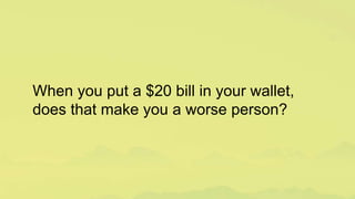 When you put a $20 bill in your wallet,
does that make you a worse person?
 
