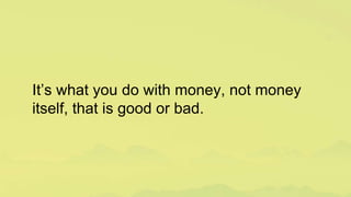 It’s what you do with money, not money
itself, that is good or bad.
 