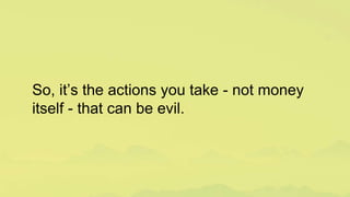 So, it’s the actions you take - not money
itself - that can be evil.
 