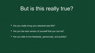 But is this really true?
• Are you really living your absolute best life?
• Are you the best version of yourself that you can be?
• Are you able to live fearlessly, generously, and joyfully?
 