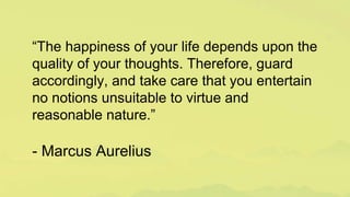 “The happiness of your life depends upon the
quality of your thoughts. Therefore, guard
accordingly, and take care that you entertain
no notions unsuitable to virtue and
reasonable nature.”
- Marcus Aurelius
 