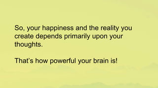 So, your happiness and the reality you
create depends primarily upon your
thoughts.
That’s how powerful your brain is!
 