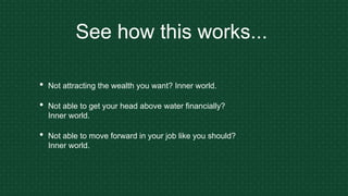See how this works...
• Not attracting the wealth you want? Inner world.
• Not able to get your head above water financially?
Inner world.
• Not able to move forward in your job like you should?
Inner world.
 