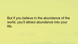 But if you believe in the abundance of the
world, you’ll attract abundance into your
life.
 