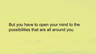 But you have to open your mind to the
possibilities that are all around you.
 