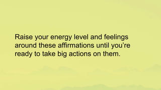 Raise your energy level and feelings
around these affirmations until you’re
ready to take big actions on them.
 