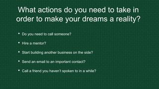What actions do you need to take in
order to make your dreams a reality?
• Do you need to call someone?
• Hire a mentor?
• Start building another business on the side?
• Send an email to an important contact?
• Call a friend you haven’t spoken to in a while?
 