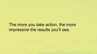 The more you take action, the more
impressive the results you’ll see.
 