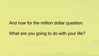And now for the million dollar question:
What are you going to do with your life?
 