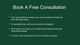 Book A Free Consultation
• Let's work together to master your money mindset and help you
start attracting wealth.
• It's absolutely free, with zero risk and zero obligation.
• We'll analyze the myths you've believed and replace those with
empowering beliefs.
• To book a call, simply click on the link: domain.com/book
 