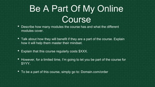 Be A Part Of My Online
Course
• Describe how many modules the course has and what the different
modules cover.
• Talk about how they will benefit if they are a part of the course. Explain
how it will help them master their mindset.
• Explain that this course regularly costs $XXX.
• However, for a limited time, I’m going to let you be part of the course for
$YYY.
• To be a part of this course, simply go to: Domain.com/order
 