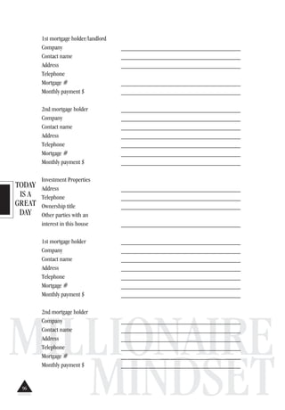 TODAY
IS A
GREAT
DAY
MILLIONAIRE
MINDSET
1st mortgage holder/landlord
Company _____________________________________
Contact name _____________________________________
Address _____________________________________
Telephone
Mortgage # _____________________________________
Monthly payment $ _____________________________________
2nd mortgage holder _____________________________________
Company _____________________________________
Contact name _____________________________________
Address _____________________________________
Telephone _____________________________________
Mortgage # _____________________________________
Monthly payment $ _____________________________________
Investment Properties
Address _____________________________________
Telephone _____________________________________
Ownership title _____________________________________
Other parties with an
interest in this house _____________________________________
1st mortgage holder _____________________________________
Company _____________________________________
Contact name _____________________________________
Address _____________________________________
Telephone _____________________________________
Mortgage # _____________________________________
Monthly payment $ _____________________________________
2nd mortgage holder
Company _____________________________________
Contact name _____________________________________
Address _____________________________________
Telephone _____________________________________
Mortgage # _____________________________________
Monthly payment $ _____________________________________
96
 