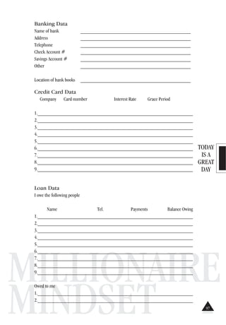 TODAY
IS A
GREAT
DAY
MILLIONAIRE
MINDSET
Banking Data
Name of bank ___________________________________________
Address ___________________________________________
Telephone ___________________________________________
Check Account # ___________________________________________
Savings Account # ___________________________________________
Other ___________________________________________
Location of bank books ___________________________________________
Credit Card Data
Company Card number Interest Rate Grace Period
1.______________________________________________________________
2.______________________________________________________________
3._______________________________________________________________
4._______________________________________________________________
5.______________________________________________________________
6._______________________________________________________________
7._______________________________________________________________
8._______________________________________________________________
9._______________________________________________________________
Loan Data
I owe the following people
Name Tel. Payments Balance Owing
1._______________________________________________________________
2._______________________________________________________________
3._______________________________________________________________
4._______________________________________________________________
5._______________________________________________________________
6._______________________________________________________________
7._______________________________________________________________
8._______________________________________________________________
9._______________________________________________________________
Owed to me
1._______________________________________________________________
2._______________________________________________________________
97
 
