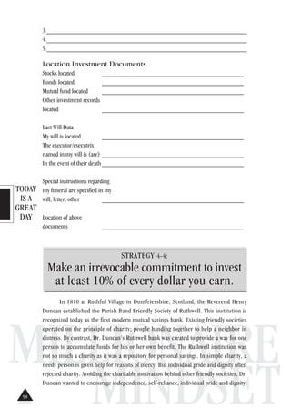 TODAY
IS A
GREAT
DAY
MILLIONAIRE
MINDSET
3._______________________________________________________________
4._______________________________________________________________
5._______________________________________________________________
Location Investment Documents
Stocks located ___________________________________________
Bonds located ___________________________________________
Mutual fund located ___________________________________________
Other investment records
located ___________________________________________
Last Will Data
My will is located ___________________________________________
The executor/executrix
named in my will is (are) ___________________________________________
In the event of their death___________________________________________
Special instructions regarding
my funeral are specified in my
will, letter, other ___________________________________________
Location of above
documents ___________________________________________
STRATEGY 4-4:
Make an irrevocable commitment to invest
at least 10% of every dollar you earn.
In 1810 at Ruthful Village in Dumfriesshire, Scotland, the Reverend Henry
Duncan established the Parish Band Friendly Society of Ruthwell. This institution is
recognized today as the first modern mutual savings bank. Existing friendly societies
operated on the principle of charity; people banding together to help a neighbor in
distress. By contrast, Dr. Duncan’s Ruthwell bank was created to provide a way for one
person to accumulate funds for his or her own benefit. The Ruthwell institution was
not so much a charity as it was a repository for personal savings. In simple charity, a
needy person is given help for reasons of mercy. But individual pride and dignity often
rejected charity. Avoiding the charitable motivation behind other friendly societies, Dr.
Duncan wanted to encourage independence, self-reliance, individual pride and dignity.
98
 
