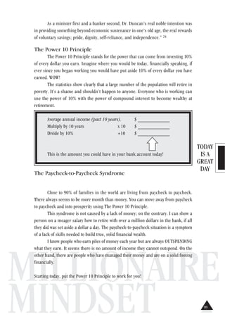TODAY
IS A
GREAT
DAY
MILLIONAIRE
MINDSET
As a minister first and a banker second, Dr. Duncan’s real noble intention was
in providing something beyond economic sustenance in one’s old age, the real rewards
of voluntary savings; pride, dignity, self-reliance, and independence.” 24
The Power 10 Principle
The Power 10 Principle stands for the power that can come from investing 10%
of every dollar you earn. Imagine where you would be today, financially speaking, if
ever since you began working you would have put aside 10% of every dollar you have
earned. WOW!
The statistics show clearly that a large number of the population will retire in
poverty. It’s a shame and shouldn’t happen to anyone. Everyone who is working can
use the power of 10% with the power of compound interest to become wealthy at
retirement.
Average annual income (past 10 years). $ ____________
Multiply by 10 years x 10 $ ____________
Divide by 10% ÷10 $ ____________
This is the amount you could have in your bank account today!
The Paycheck-to-Paycheck Syndrome
Close to 90% of families in the world are living from paycheck to paycheck.
There always seems to be more month than money. You can move away from paycheck
to paycheck and into prosperity using The Power 10 Principle.
This syndrome is not caused by a lack of money; on the contrary. I can show a
person on a meager salary how to retire with over a million dollars in the bank, if all
they did was set aside a dollar a day. The paycheck-to-paycheck situation is a symptom
of a lack of skills needed to build true, solid financial wealth.
I know people who earn piles of money each year but are always OUTSPENDING
what they earn. It seems there is no amount of income they cannot outspend. On the
other hand, there are people who have managed their money and are on a solid footing
financially.
Starting today, put the Power 10 Principle to work for you!
99
 