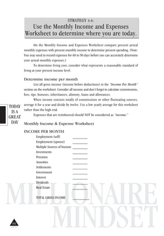 TODAY
IS A
GREAT
DAY
MILLIONAIRE
MINDSET
STRATEGY 4-6:
Use the Monthly Income and Expenses
Worksheet to determine where you are today.
On the Monthly Income and Expenses Worksheet compare present actual
monthly expenses with present monthly income to determine present spending. (Note:
You may need to record expenses for 60 to 90 days before you can accurately determine
your actual monthly expenses.)
To determine living cost, consider what represents a reasonable standard of
living at your present income level.
Determine income per month
List all gross income (income before deductions) in the “Income Per Month”
section on the worksheet. Consider all income and don’t forget to calculate commissions,
fees, tips, bonuses, inheritances, alimony, loans and allowances.
When income consists totally of commissions or other fluctuating sources,
average it for a year and divide by twelve. Use a low yearly average for this worksheet
rather than the high end.
Expenses that are reimbursed should NOT be considered as “income.”
Monthly Income & Expense Worksheet
INCOME PER MONTH
Employment (self) ________
Employment (spouse) ________
Multiple Sources of Income ________
Investments ________
Pensions ________
Annuities ________
Settlements ________
Government ________
Interest ________
Dividends ________
Real Estate ________
TOTAL GROSS INCOME _________
102
 