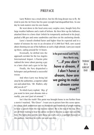 TODAY
IS A
GREAT
DAY
MILLIONAIRE
MINDSET
PREFACE
Larry Walters was a truck driver, but his life-long dream was to fly. He
tried to join the Air Force but his poor eyesight had disqualified him. So one
day he took matters into his own hands.
He went down to the local army-navy surplus store, bought forty-five
large weather balloons and a tank of helium. He then blew up the balloons,
attached them to a lawn chair (which he temporarily anchored to his Jeep),
packed a BB gun and some sandwiches and then cut the anchoring chords.
Larry’s launch climbed faster and higher than he expected and in a
matter of minutes he rose to an elevation of 11,000 feet! Well, now scared
about shooting out any of the balloons at such a high altitude, Larry just stayed
up there, sailing around for 14 hours.
Eventually, he drifted into the
approach corridor for the Los Angeles
International Airport. A PanAm pilot
radioed the tower about passing a guy
in a lawn chair and a gun in his lap.
Finally, the Navy dispatched a
helicopter and performed a successful
rescue.
And when Larry was being led
away by the authorities, a reporter called
out and asked him, “Mr. Walters, why
did you do it?”
To which Larry replied, “Hey, if
you want to turn your dreams into a
reality, you can’t just sit around.” 1
Isn’t that the truth? This point was brought home to me further from
a movie I watched, “The Closer”. I want you to picture how this scene opens.
In a large, dark auditorium you see hundreds and hundreds of people waiting
to hear a speech from the top income earner. He is the top of the top. They
are all there waiting to hear his advice on how to become a super star just like
him. The lights dim and the only thing you really see is a spotlight focused on
the podium. And then he walks out and says this,
InthegreatmusicalSouthPacific,
Mary Martin sang,
"…if you don't
have a dream, if
I don't have a
dream, how are
we going to make
a dream come
true?"
7
 