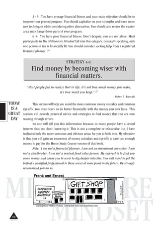 TODAY
IS A
GREAT
DAY
MILLIONAIRE
MINDSET
3 - 5 You have average financial fitness and your main objective should be to
improve your present program. You should capitalize on your strengths and learn some
new techniques while considering other alternatives. You should also review the weaker
area and change those parts of your program.
6 + You have poor financial fitness. Don’t despair, you are not alone. Most
participants in The Millionaire Mindset fall into this category. Generally speaking, only
one person in ten is financially fit. You should consider seeking help from a registered
financial planner. 26
STRATEGY 4-8:
Find money by becoming wiser with
financial matters.
“Most people fail to realize that in life, it’s not how much money you make,
it’s how much you keep.” 27
Robert T. Kiyosaki
This section will help you avoid the more common money mistakes and common
rip-offs. You must learn to do better financially with the money you now have. This
section will provide practical advice and strategies to find money that you are now
wasting through errors.
No one will tell you this information because so many people have a vested
interest that you don’t knowing it. This is not a complete or exhaustive list. I have
included only the more common and obvious areas for you to look into. My objective
is that you will gain an awareness of money mistakes and rip-offs to save you enough
money to pay for the Home Study Course version of this book.
Note: I am not a financial planner. I am not an investment counselor. I am
not a stockbroker. I am not a mutual fund sales person. My interest is to find you
some money and cause you to want to dig deeper into this. You will want to get the
help of a qualified professional in these areas at some point in the future. We strongly
recommend you do so.
106
 