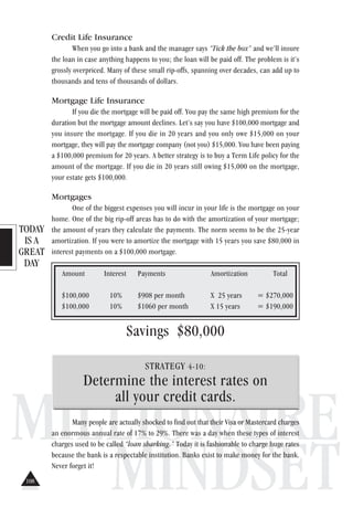 TODAY
IS A
GREAT
DAY
MILLIONAIRE
MINDSET
Credit Life Insurance
When you go into a bank and the manager says “Tick the box” and we’ll insure
the loan in case anything happens to you; the loan will be paid off. The problem is it’s
grossly overpriced. Many of these small rip-offs, spanning over decades, can add up to
thousands and tens of thousands of dollars.
Mortgage Life Insurance
If you die the mortgage will be paid off. You pay the same high premium for the
duration but the mortgage amount declines. Let’s say you have $100,000 mortgage and
you insure the mortgage. If you die in 20 years and you only owe $15,000 on your
mortgage, they will pay the mortgage company (not you) $15,000. You have been paying
a $100,000 premium for 20 years. A better strategy is to buy a Term Life policy for the
amount of the mortgage. If you die in 20 years still owing $15,000 on the mortgage,
your estate gets $100,000.
Mortgages
One of the biggest expenses you will incur in your life is the mortgage on your
home. One of the big rip-off areas has to do with the amortization of your mortgage;
the amount of years they calculate the payments. The norm seems to be the 25-year
amortization. If you were to amortize the mortgage with 15 years you save $80,000 in
interest payments on a $100,000 mortgage.
Amount Interest Payments Amortization Total
$100,000 10% $908 per month X 25 years = $270,000
$100,000 10% $1060 per month X 15 years = $190,000
Savings $80,000
STRATEGY 4-10:
Determine the interest rates on
all your credit cards.
Many people are actually shocked to find out that their Visa or Mastercard charges
an enormous annual rate of 17% to 29%. There was a day when these types of interest
charges used to be called “loan sharking.” Today it is fashionable to charge huge rates
because the bank is a respectable institution. Banks exist to make money for the bank.
Never forget it!
108
 