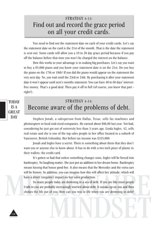 TODAY
IS A
GREAT
DAY
MILLIONAIRE
MINDSET
STRATEGY 4-13:
Find out and record the grace period
on all your credit cards.
You need to find out the statement date on each of your credit cards. Let’s say
the statement date on the card is the 21st of the month. That is the date the statement
is sent out. Some cards will allow you a 10 to 20 day grace period because if you pay
off the balance before that time you won’t be charged the interest on the balance.
How this works to your advantage is in making big purchases. Let’s say you want
to buy a $5,000 piano and you know your statement date is on the 21st. Do you buy
the piano on the 17th or 18th? If you did the piano would appear on the statement the
very next day. No, you wait until the 23rd or 24th. By purchasing it after your statement
date it won’t appear until next’s months statement. You can have 40 to 60 days' interest-
free money. That’s a good deal. Then pay it off in full (of course, you knew that part -
right?).
STRATEGY 4-14:
Become aware of the problems of debt.
Stephen Jonah, a salesperson from Dallas, Texas, sells fax machines and
photocopiers to local mid-sized companies. He earned about $86,00 last year. Not bad,
considering he just got out of university less than 3 years ago. Linda Ingles, 42, sells
real estate and she is one of the top sales people in her office located in a suburb of
Vancouver, British Columbia. Her before tax income was $325,000.
Jonah and Ingles have a secret. There is something about them that they don’t
want you or anyone else to know about. It has to do with a two inch piece of plastic in
their wallets; the credit card.
It’s gotten so bad that unless something changes soon, Ingles will be forced into
bankruptcy. No laughing matter. She just put an addition to her dream home. Bankruptcy
means kissing that house good-bye. It also means that the Mercedes and the extra cars
will be history. In addition, you can imagine how this will affect her attitude; which will
have a direct (negative) impact on her sales production.
So many people today are drowning in a sea of debt. If you are like most people
I talk to you are probably increasingly worried about debt. It sneaks up on you and then
chokes the life out of you. How can you win in life when you are drowning in debt?
110
 