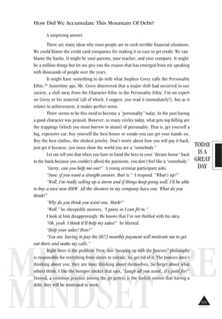 TODAY
IS A
GREAT
DAY
MILLIONAIRE
MINDSET
How Did We Accumulate This Mountain Of Debt?
A surprising answer.
There are many ideas why most people are in such terrible financial situations.
We could blame the credit card companies for making it so easy to get credit. We can
blame the banks. It might be your parents, your teacher, and your company. It might
be a million things but let me give you the reason that has emerged from my speaking
with thousands of people over the years.
It might have something to do with what Stephen Covey calls the Personality
Ethic.31 Sometime ago, Mr. Covey discovered that a major shift had occurred in our
society, a shift away from the Character Ethic to the Personality Ethic. I’m no expert
on Covey or his material (all of which, I suggest, you read it immediately!), but as it
relates to achievement, it makes perfect sense.
There seems to be this need to become a “personality” today. In the past having
a good character was praised. However, in many circles today, what gets top billing are
the trappings (which you must borrow to attain) of personality. That is, get yourself a
big, expensive car, buy yourself the best house or condo you can get your hands on.
Buy the best clothes, the slickest jewelry. Don’t worry about how you will pay it back,
just get it because, you must show the world you are a “somebody.”
Let me tell you that when you have to hand the keys to your “dream home” back
to the bank because you couldn’t afford the payments, you don’t feel like a “somebody.”
“Gerry, can you help me out?” A young seminar participant asks.
“Sure, if you want a straight answer, that is.” I respond. “What’s up?”
“Well, I’m really selling up a storm and if things keep going well, I’ll be able
to buy a nice new BMW. All the shooters in my company have one. What do you
think?”
“Why do you think you want one, Mark?”
“Well,” he sheepishly answers, “I guess so I can fit in.”
I look at him disapprovingly. He knows that I’m not thrilled with his idea.
“Oh, yeah. I think it’ll help my sales!” he blurted.
“Help your sales? How?”
“You see, having to pay the $673 monthly payment will motivate me to get
out there and make my calls.”
Right there is the problem. First, this “keeping up with the Joneses” philosophy
is responsible for everything from ulcers to suicide. So, get rid of it. The Joneses aren’t
thinking about you, they are busy thinking about themselves. So forget about what
others think. I like the bumper sticker that says, “Laugh all you want...it’s paid for!”
Second, a common practice among the go-getters is the foolish notion that having a
debt, they will be motivated to work.
115
 