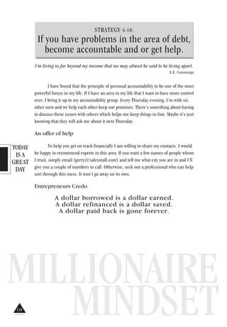 TODAY
IS A
GREAT
DAY
MILLIONAIRE
MINDSET
STRATEGY 4-18:
If you have problems in the area of debt,
become accountable and or get help.
I’m living so far beyond my income that we may almost be said to be living apart.
E.E. Cummings
I have found that the principle of personal accountability to be one of the most
powerful forces in my life. If I have an area in my life that I want to have more control
over, I bring it up to my accountability group. Every Thursday evening, I’m with six
other men and we help each other keep our promises. There’s something about having
to discuss these issues with others which helps me keep things in line. Maybe it’s just
knowing that they will ask me about it next Thursday.
An offer of help
To help you get on track financially I am willing to share my contacts. I would
be happy to recommend experts in this area. If you want a few names of people whom
I trust, simply email (gerry@salesmall.com) and tell me what city you are in and I’ll
give you a couple of numbers to call. Otherwise, seek out a professional who can help
sort through this mess. It won’t go away on its own.
Entrepreneurs Credo
A dollar borrowed is a dollar earned.
A dollar refinanced is a dollar saved.
A dollar paid back is gone forever.
118
 