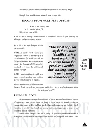 TODAY
IS A
GREAT
DAY
MILLIONAIRE
MINDSET
MSI is a concept which has been adopted by almost all very wealthy people.
Multiple Sources of Income is exactly what is says, it is:
INCOME FROM MULTIPLE SOURCES.
M.S.I. is not another JOB.
M.S.I. is not a better JOB.
M.S.I. is not even a JOB.
M.S.I. is a way of adding a new dimension of excitement and fun to your everyday life,
while you are becoming very wealthy.
An M.S.I. is an idea that you are in
harmony with.
An M.S.I. is an idea which enables you
to provide service to humanity in a
lawful manner for which you will be
fairly compensated. The compensation
you receive from each M.S.I. could be
minimal or it could be millions of
dollars per year.
An M.S.I. should not interfere with, nor
cause you to jeopardize your position
at your primary source of income.
The secret to wealth in abundance is
to never be afraid to throw your apron on the floor. Never be afraid to jump up on
the table and sing! 36
PERSONAL NOTE
I have income coming in from all kinds of places. I create five additional sources
of income this past month. Some are doing well and some are actually costing me
money at the moment. I decided long ago that having all my eggs in one basket is dumb.
I use this in my daily life. I'm always looking for interesting projects to invest in and
ideas that further my vision.
Let me share with you what sort of things I'm personally interested in as far as
MSI's goes. You will want to create your own interest list. The point here is that I start
“The most popular
myth that I have
identified is that
hard work is the
causative factor that
produces wealth –
that earning money
is an inherently
unpleasant activity.”
Phil Laut
121
 